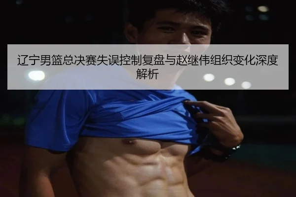 辽宁男篮总决赛失误控制复盘与赵继伟组织变化深度解析