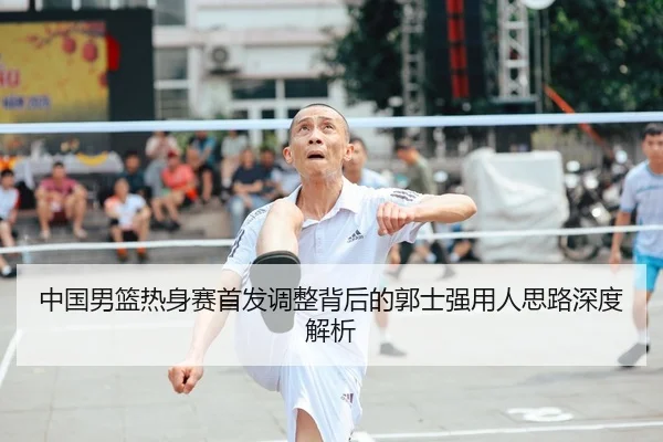 中国男篮热身赛首发调整背后的郭士强用人思路深度解析