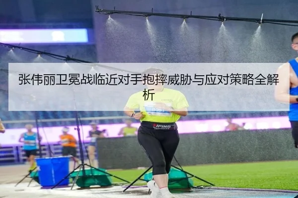 张伟丽卫冕战临近对手抱摔威胁与应对策略全解析