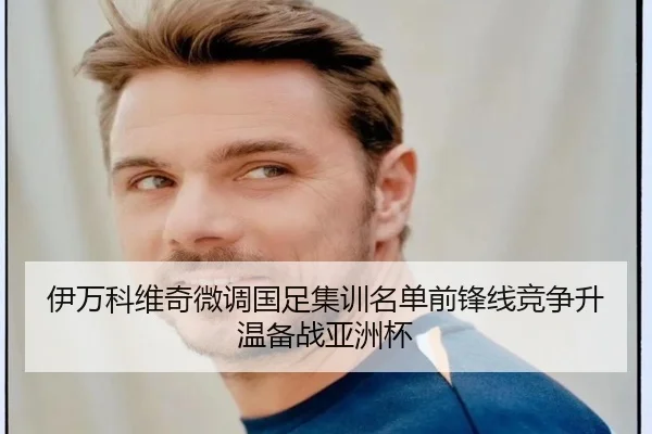 伊万科维奇微调国足集训名单前锋线竞争升温备战亚洲杯
