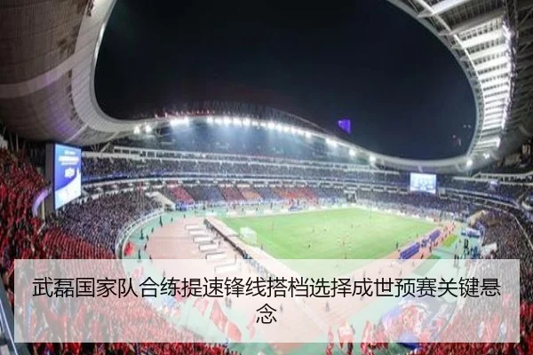 武磊国家队合练提速锋线搭档选择成世预赛关键悬念